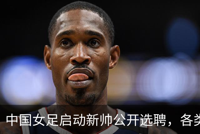 中国女足启动新帅公开选聘，各类赛程密集，世界杯备战刻不容缓