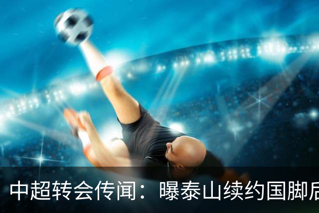 中超转会传闻：曝泰山续约国脚后卫失败，明年或自由身加盟申花