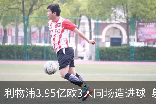 利物浦3.95亿欧3人同场造进球 射手+爆点+发动机齐备