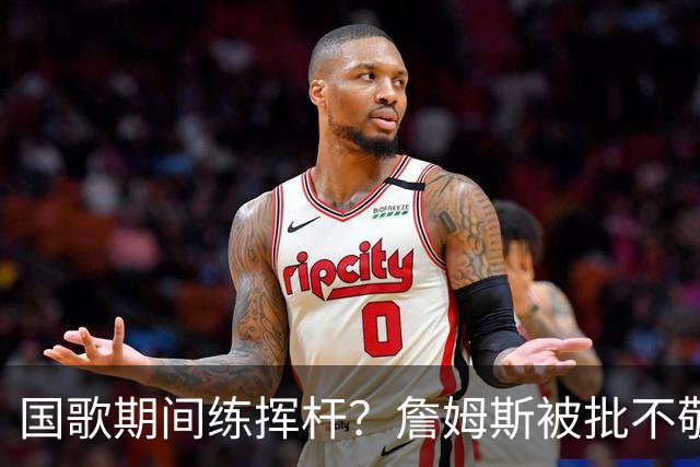 国歌期间练挥杆？詹姆斯被批不敬，本人未回应
