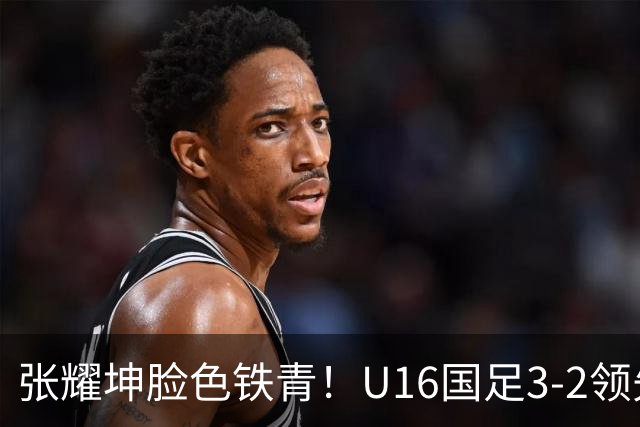张耀坤脸色铁青！U16国足3-2领先+11打10：最后竟被追平+2人染红被罚下