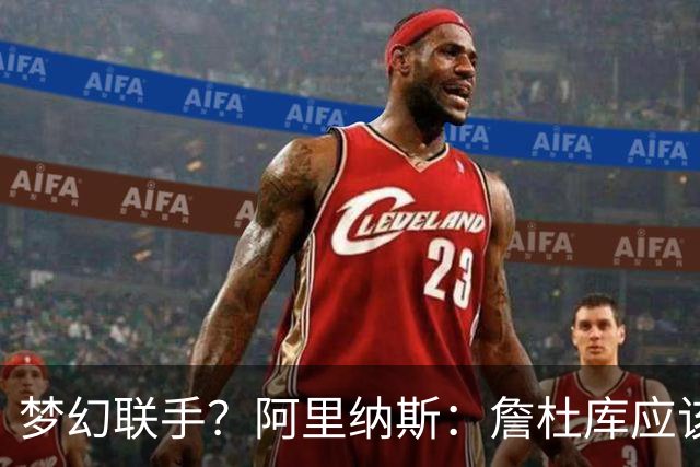 梦幻联手？阿里纳斯：詹杜库应该联手打一年 让球迷再疯狂一把