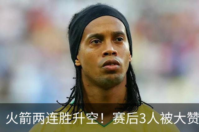 火箭两连胜升空！赛后3人被大赞特赞，球队已有夺冠的资本