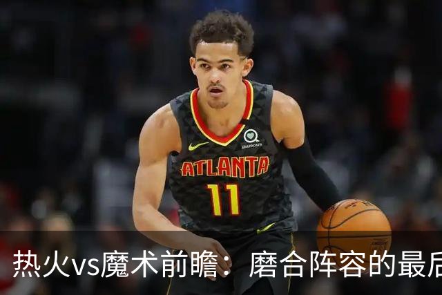 热火vs魔术前瞻：磨合阵容的最后机会，字母哥预计将出战