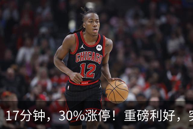 17分钟，30%涨停！重磅利好，突袭火热赛道