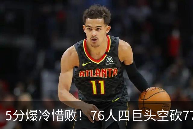 5分爆冷惜败！76人四巨头空砍77分，詹姆斯三节贡献8分8板7助
